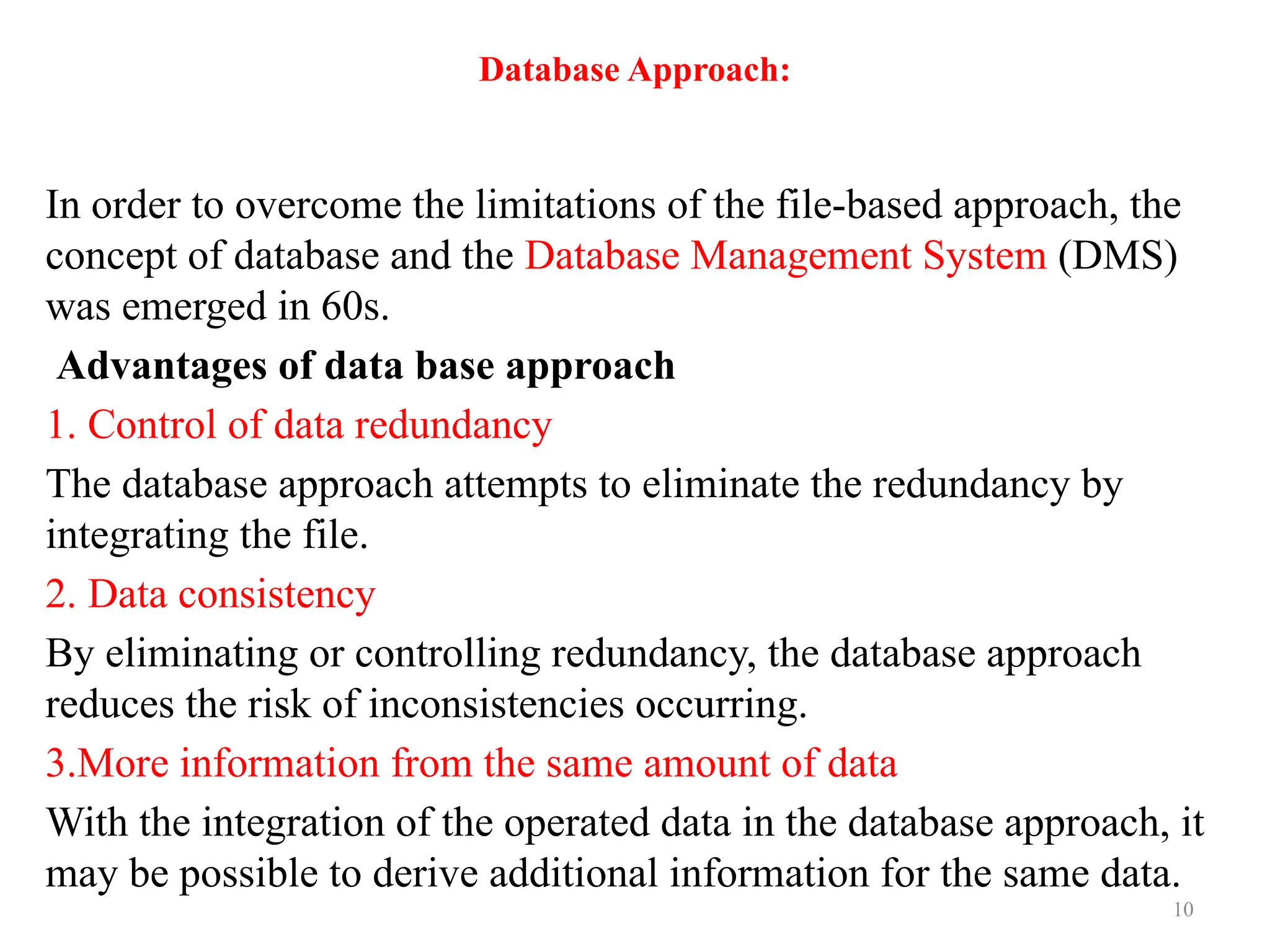 10
Database Approach:
In order to overcome the limitations of the file-based approach, the
concept of database and the Database Management System (DMS)
was emerged in 60s.
Advantages of data base approach
1. Control of data redundancy
The database approach attempts to eliminate the redundancy by
integrating the file.
2. Data consistency
By eliminating or controlling redundancy, the database approach
reduces the risk of inconsistencies occurring.
3.More information from the same amount of data
With the integration of the operated data in the database approach, it
may be possible to derive additional information for the same data.
 