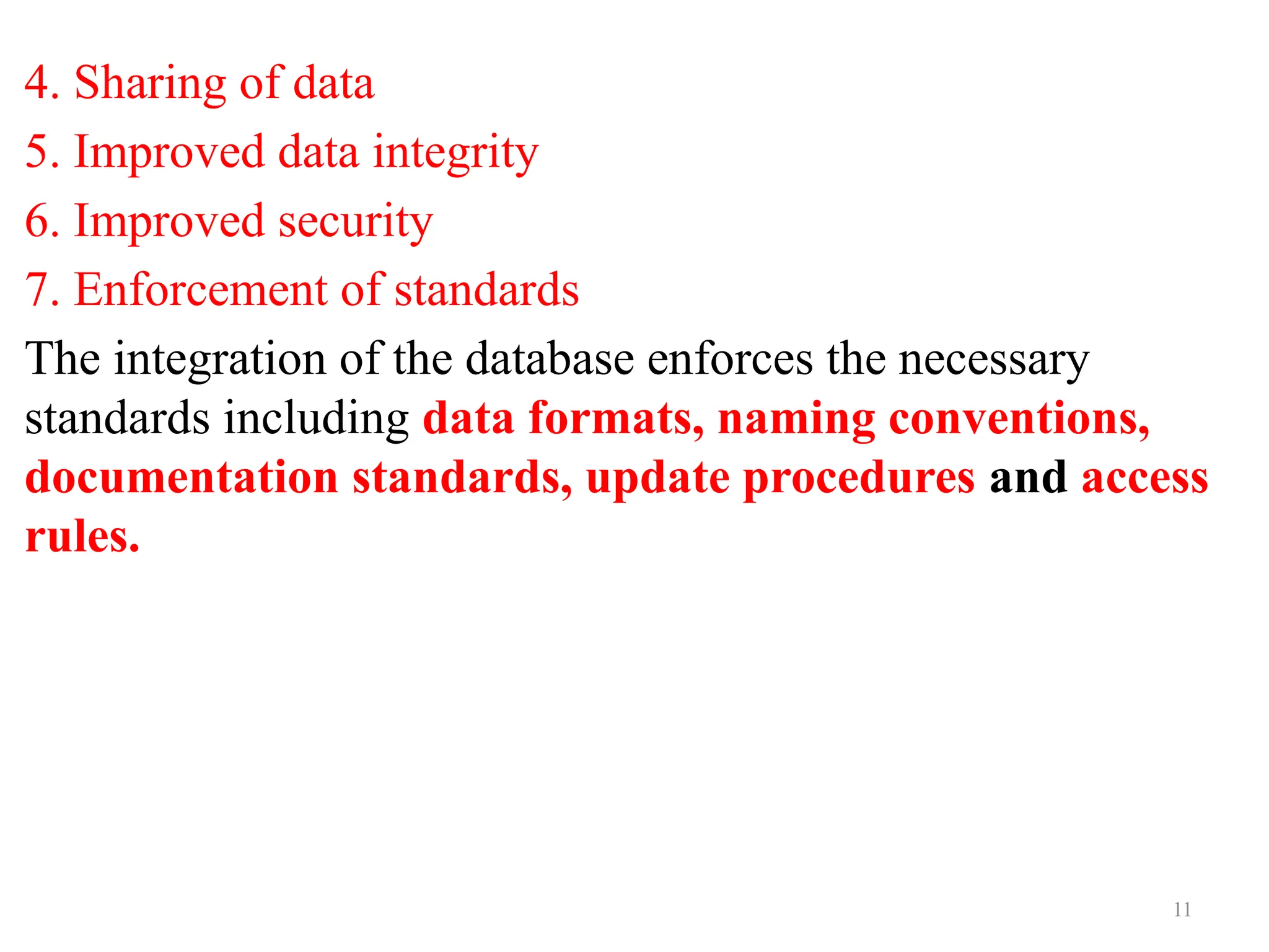 11
4. Sharing of data
5. Improved data integrity
6. Improved security
7. Enforcement of standards
The integration of the database enforces the necessary
standards including data formats, naming conventions,
documentation standards, update procedures and access
rules.
 