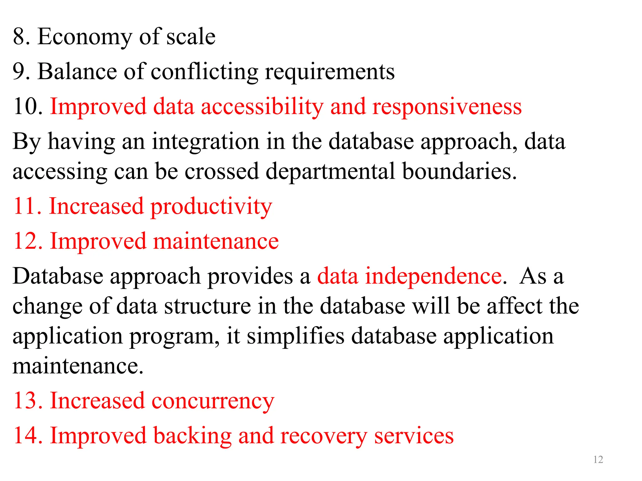 12
8. Economy of scale
9. Balance of conflicting requirements
10. Improved data accessibility and responsiveness
By having an integration in the database approach, data
accessing can be crossed departmental boundaries.
11. Increased productivity
12. Improved maintenance
Database approach provides a data independence. As a
change of data structure in the database will be affect the
application program, it simplifies database application
maintenance.
13. Increased concurrency
14. Improved backing and recovery services
 