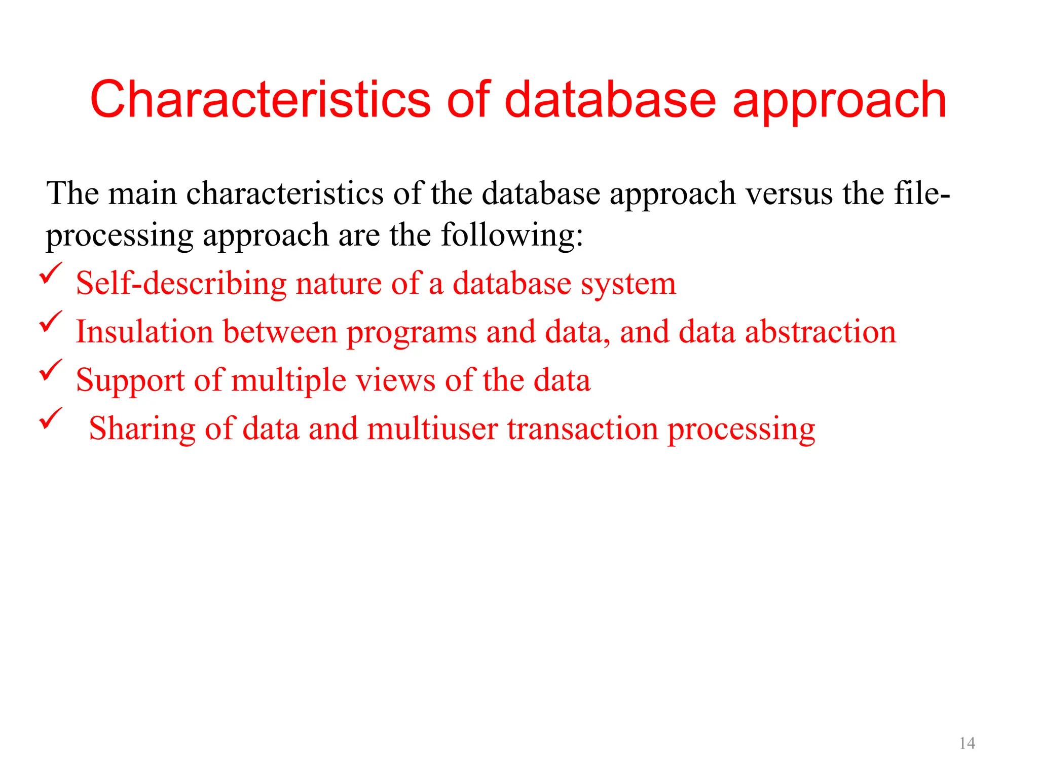 14
Characteristics of database approach
The main characteristics of the database approach versus the file-
processing approach are the following:
 Self-describing nature of a database system
 Insulation between programs and data, and data abstraction
 Support of multiple views of the data
 Sharing of data and multiuser transaction processing
 