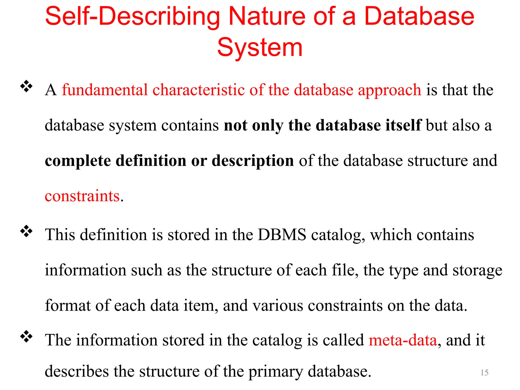 15
Self-Describing Nature of a Database
System
 A fundamental characteristic of the database approach is that the
database system contains not only the database itself but also a
complete definition or description of the database structure and
constraints.
 This definition is stored in the DBMS catalog, which contains
information such as the structure of each file, the type and storage
format of each data item, and various constraints on the data.
 The information stored in the catalog is called meta-data, and it
describes the structure of the primary database.
 