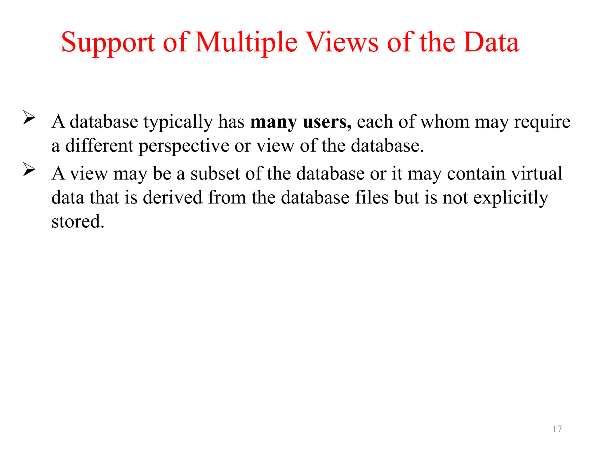 17
Support of Multiple Views of the Data
 A database typically has many users, each of whom may require
a different perspective or view of the database.
 A view may be a subset of the database or it may contain virtual
data that is derived from the database files but is not explicitly
stored.
 