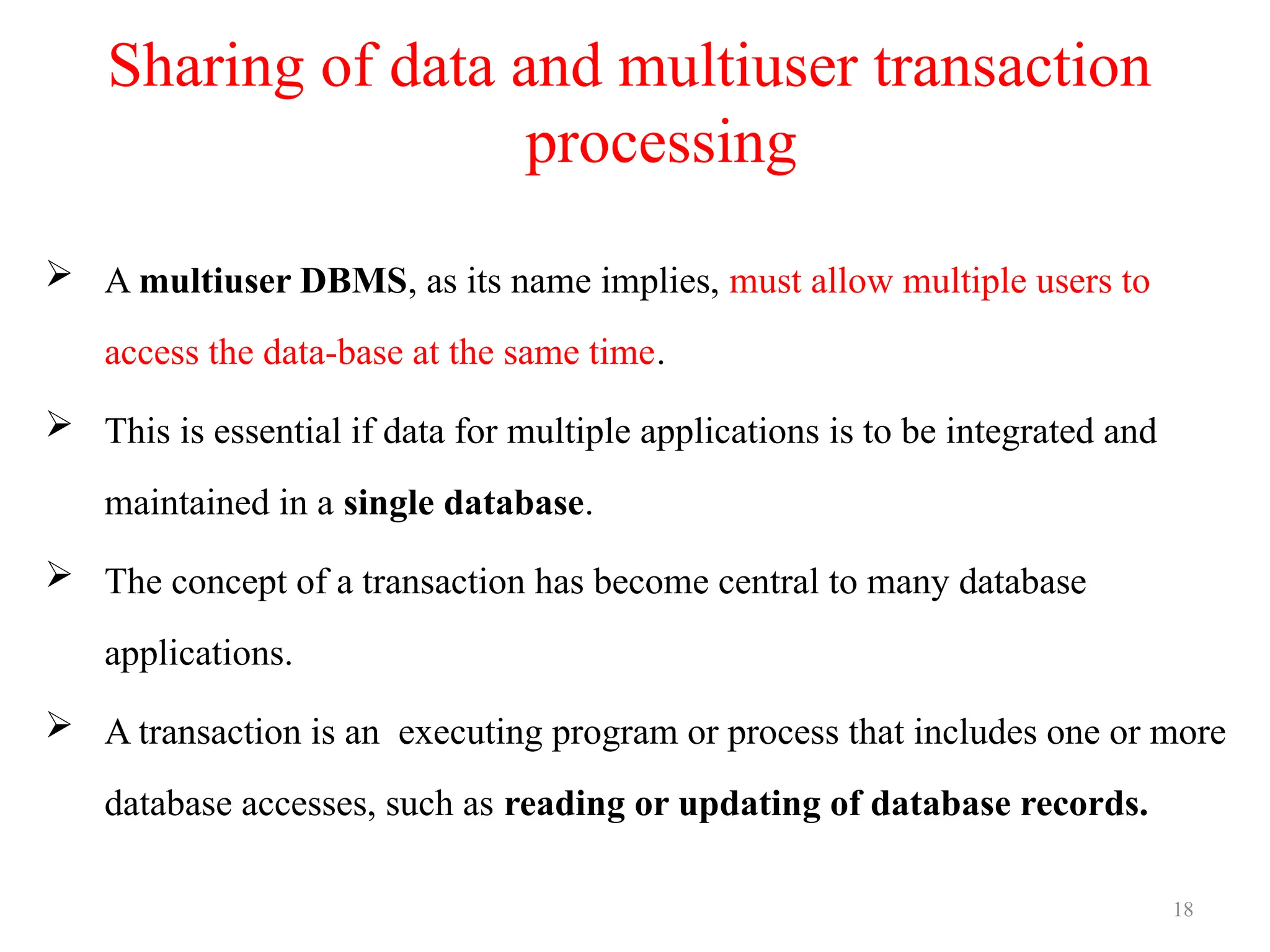 18
Sharing of data and multiuser transaction
processing
 A multiuser DBMS, as its name implies, must allow multiple users to
access the data-base at the same time.
 This is essential if data for multiple applications is to be integrated and
maintained in a single database.
 The concept of a transaction has become central to many database
applications.
 A transaction is an executing program or process that includes one or more
database accesses, such as reading or updating of database records.
 