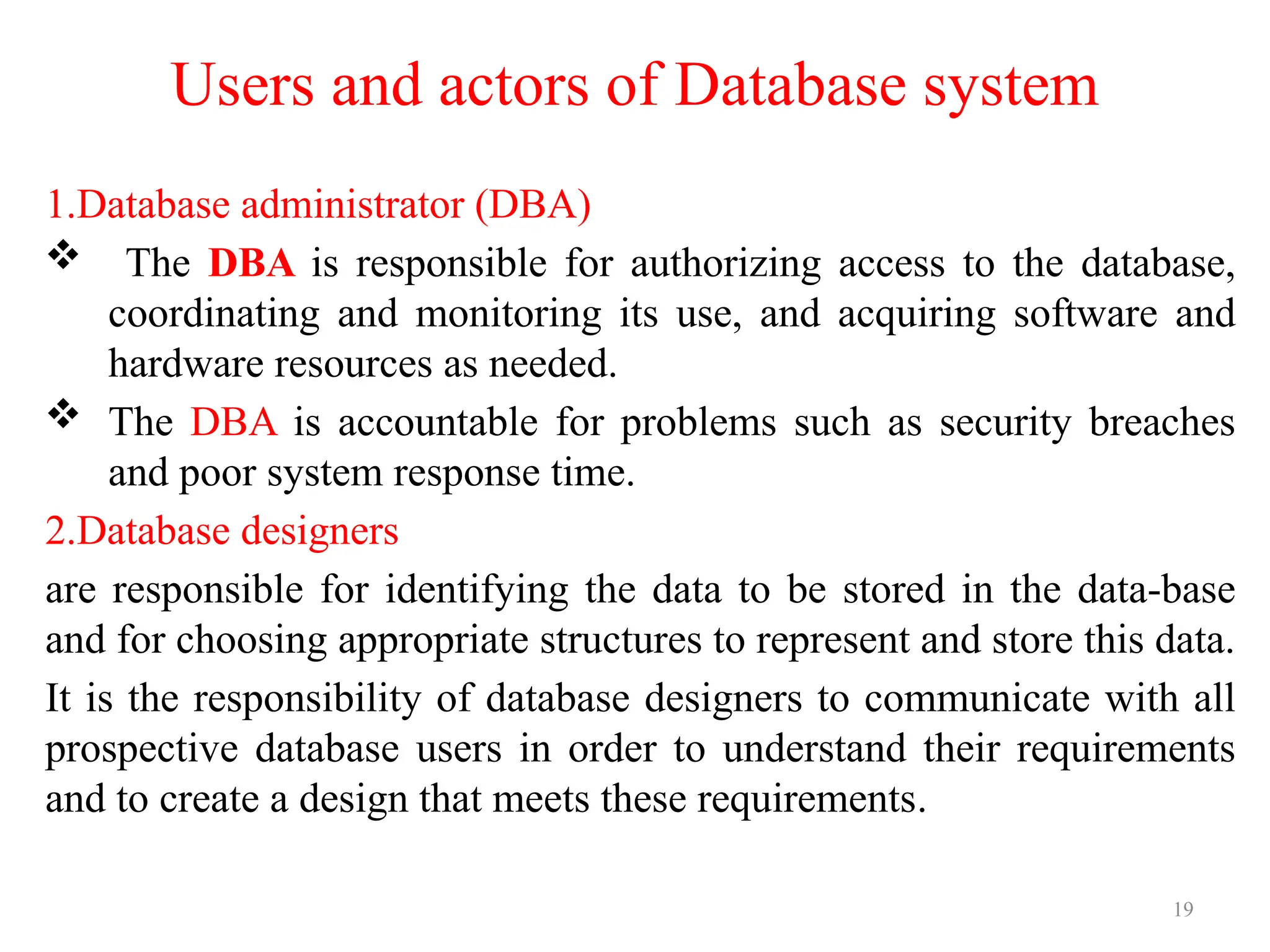 19
Users and actors of Database system
1.Database administrator (DBA)
 The DBA is responsible for authorizing access to the database,
coordinating and monitoring its use, and acquiring software and
hardware resources as needed.
 The DBA is accountable for problems such as security breaches
and poor system response time.
2.Database designers
are responsible for identifying the data to be stored in the data-base
and for choosing appropriate structures to represent and store this data.
It is the responsibility of database designers to communicate with all
prospective database users in order to understand their requirements
and to create a design that meets these requirements.
 