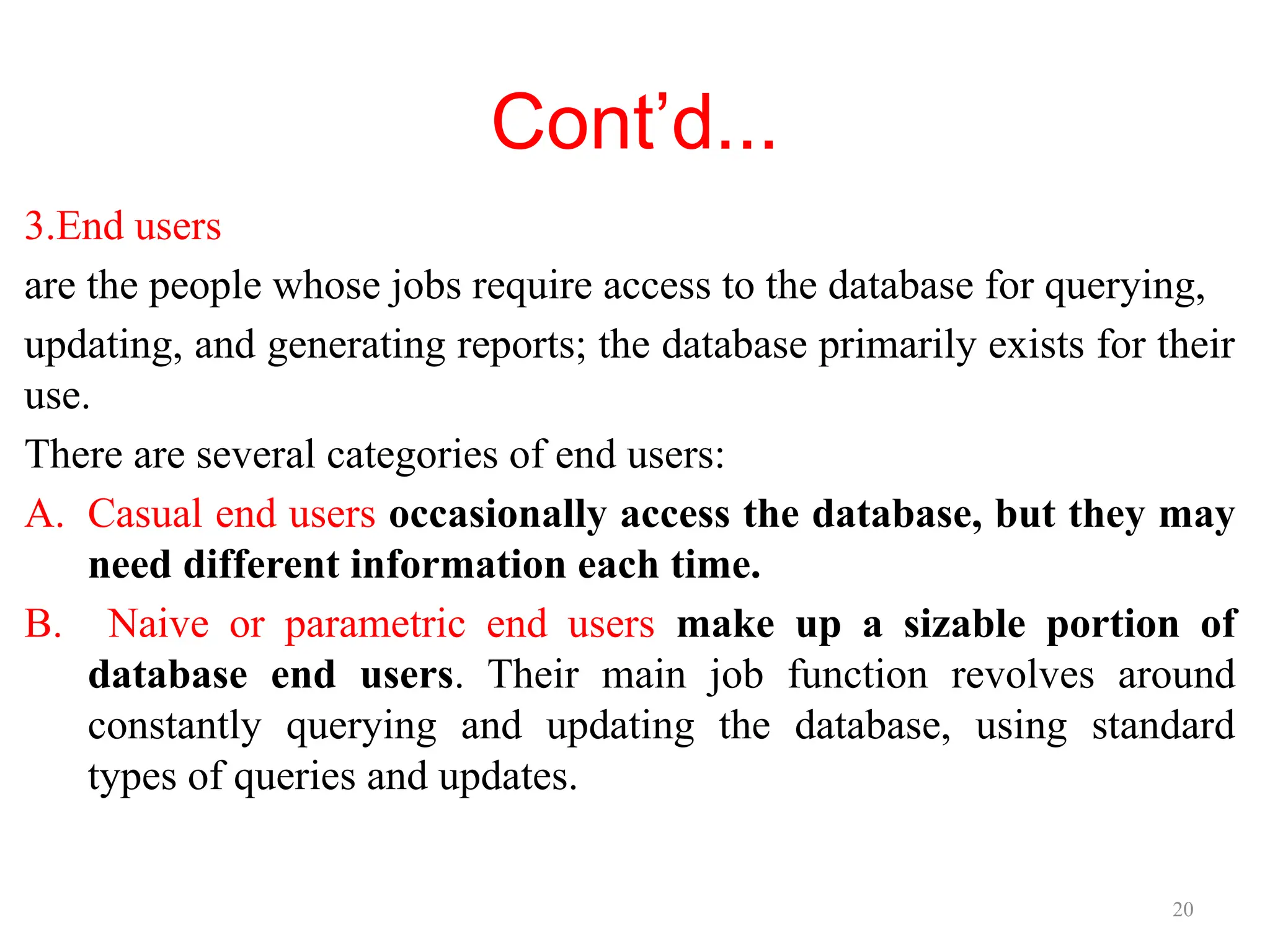 20
Cont’d...
3.End users
are the people whose jobs require access to the database for querying,
updating, and generating reports; the database primarily exists for their
use.
There are several categories of end users:
A. Casual end users occasionally access the database, but they may
need different information each time.
B. Naive or parametric end users make up a sizable portion of
database end users. Their main job function revolves around
constantly querying and updating the database, using standard
types of queries and updates.
 