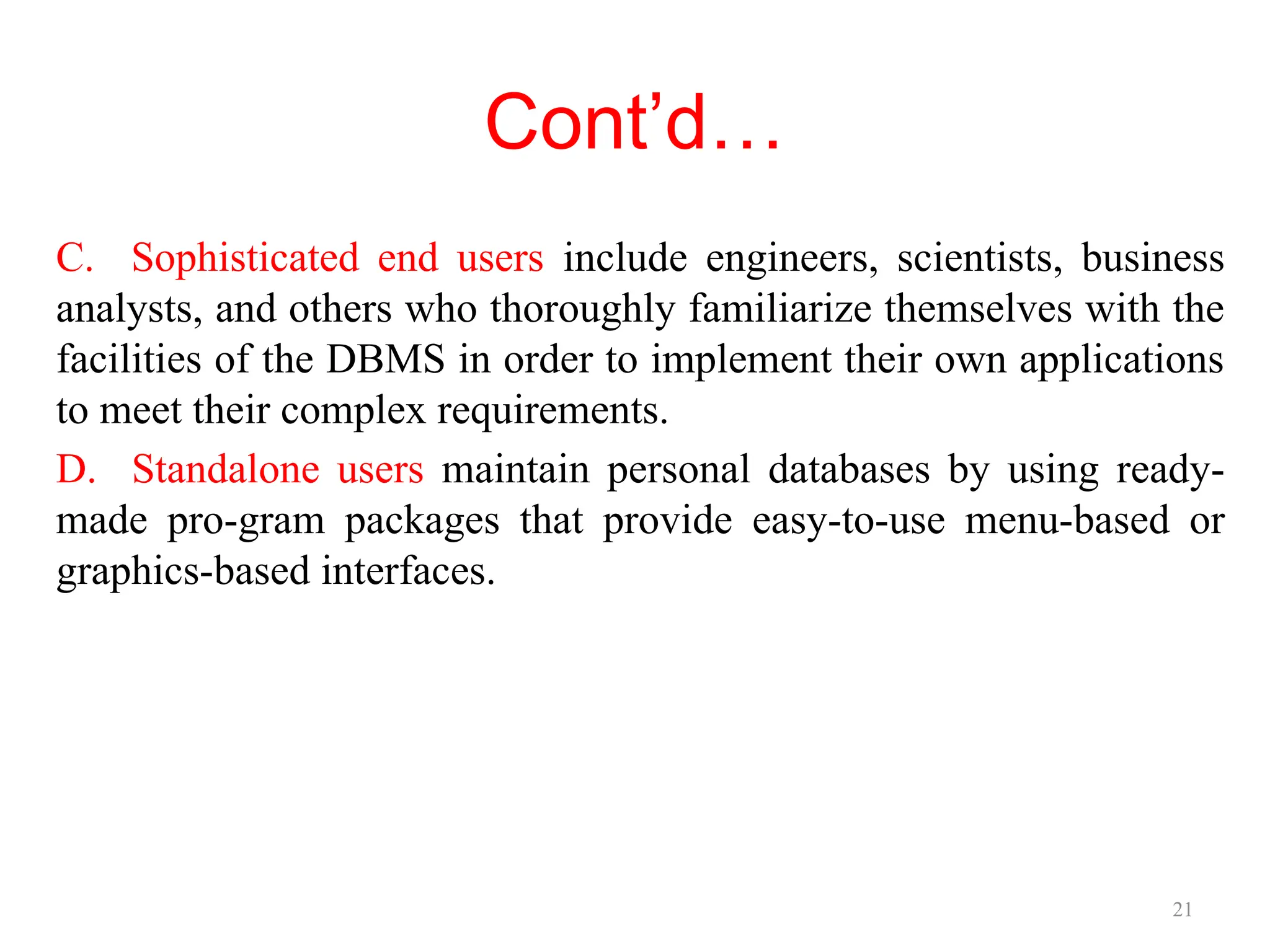 21
Cont’d…
C. Sophisticated end users include engineers, scientists, business
analysts, and others who thoroughly familiarize themselves with the
facilities of the DBMS in order to implement their own applications
to meet their complex requirements.
D. Standalone users maintain personal databases by using ready-
made pro-gram packages that provide easy-to-use menu-based or
graphics-based interfaces.
 