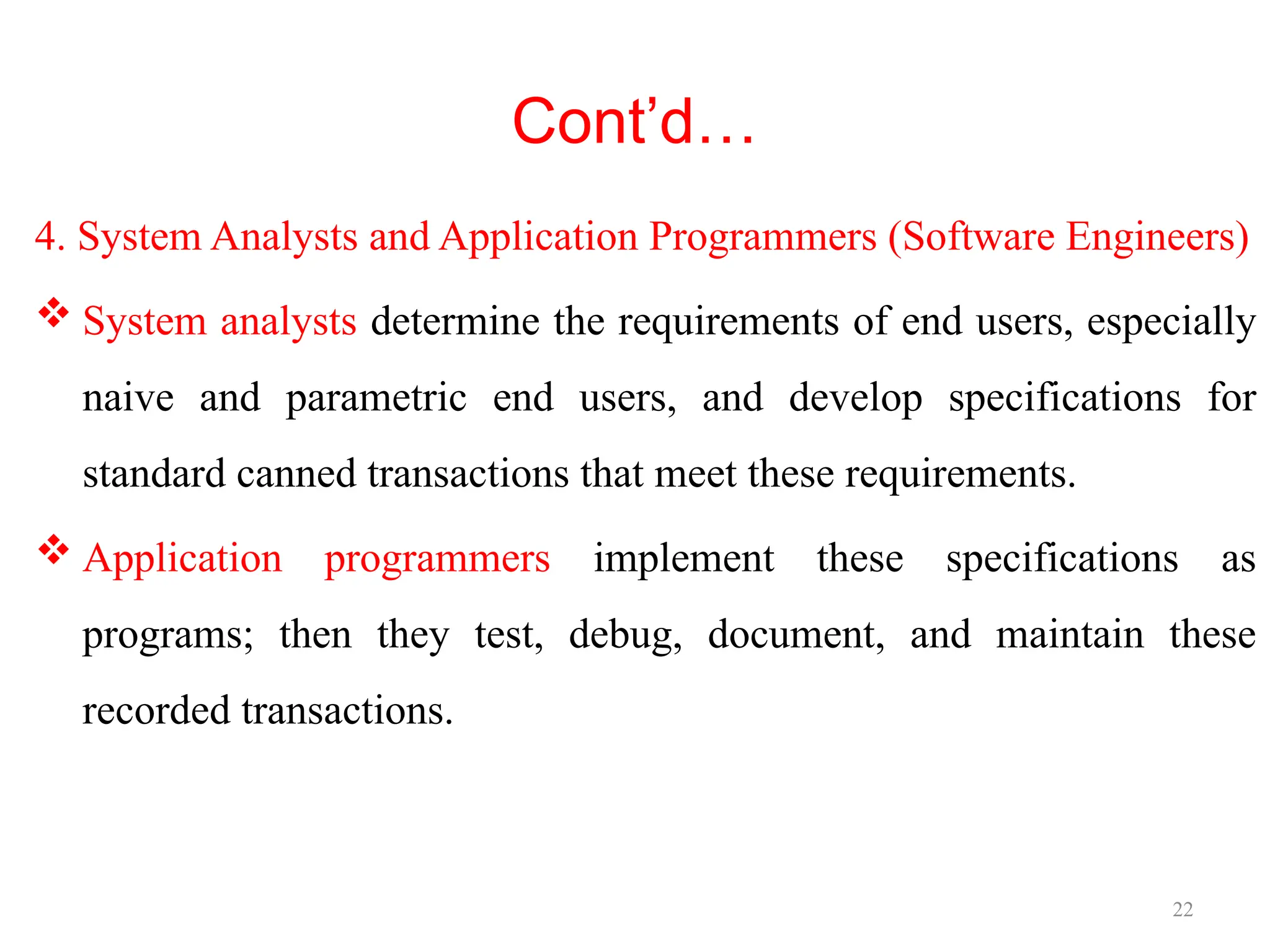 22
Cont’d…
4. System Analysts and Application Programmers (Software Engineers)
 System analysts determine the requirements of end users, especially
naive and parametric end users, and develop specifications for
standard canned transactions that meet these requirements.
 Application programmers implement these specifications as
programs; then they test, debug, document, and maintain these
recorded transactions.
 