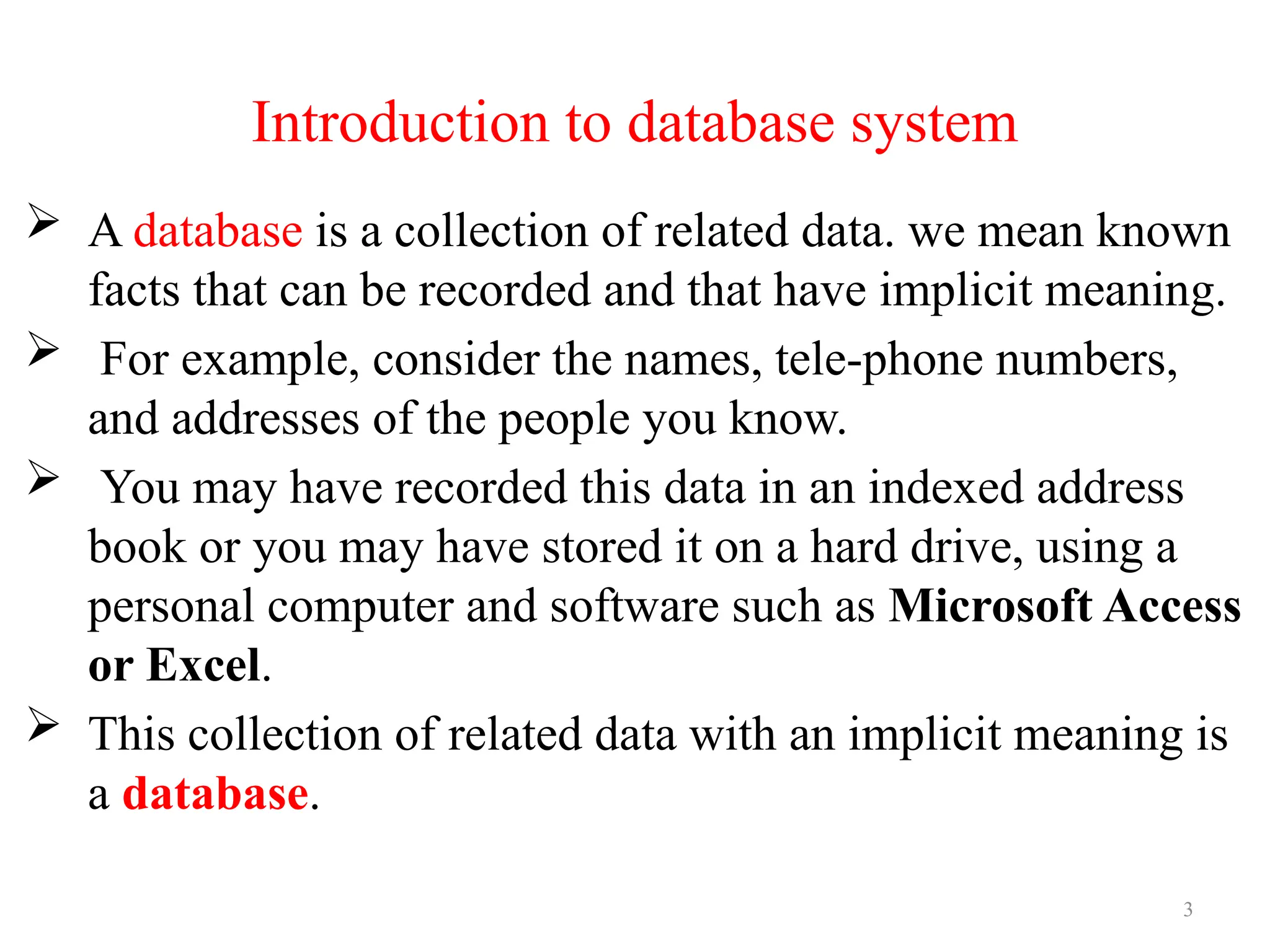 3
Introduction to database system
 A database is a collection of related data. we mean known
facts that can be recorded and that have implicit meaning.
 For example, consider the names, tele-phone numbers,
and addresses of the people you know.
 You may have recorded this data in an indexed address
book or you may have stored it on a hard drive, using a
personal computer and software such as Microsoft Access
or Excel.
 This collection of related data with an implicit meaning is
a database.
 