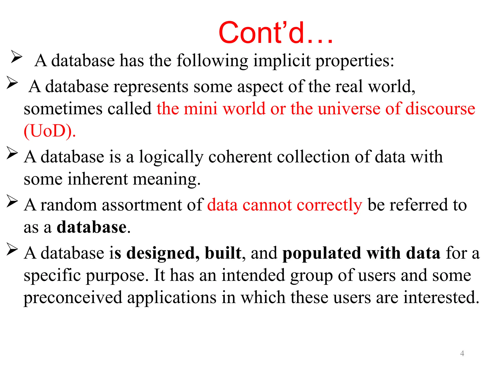 4
Cont’d…
 A database has the following implicit properties:
 A database represents some aspect of the real world,
sometimes called the mini world or the universe of discourse
(UoD).
 A database is a logically coherent collection of data with
some inherent meaning.
 A random assortment of data cannot correctly be referred to
as a database.
 A database is designed, built, and populated with data for a
specific purpose. It has an intended group of users and some
preconceived applications in which these users are interested.
 