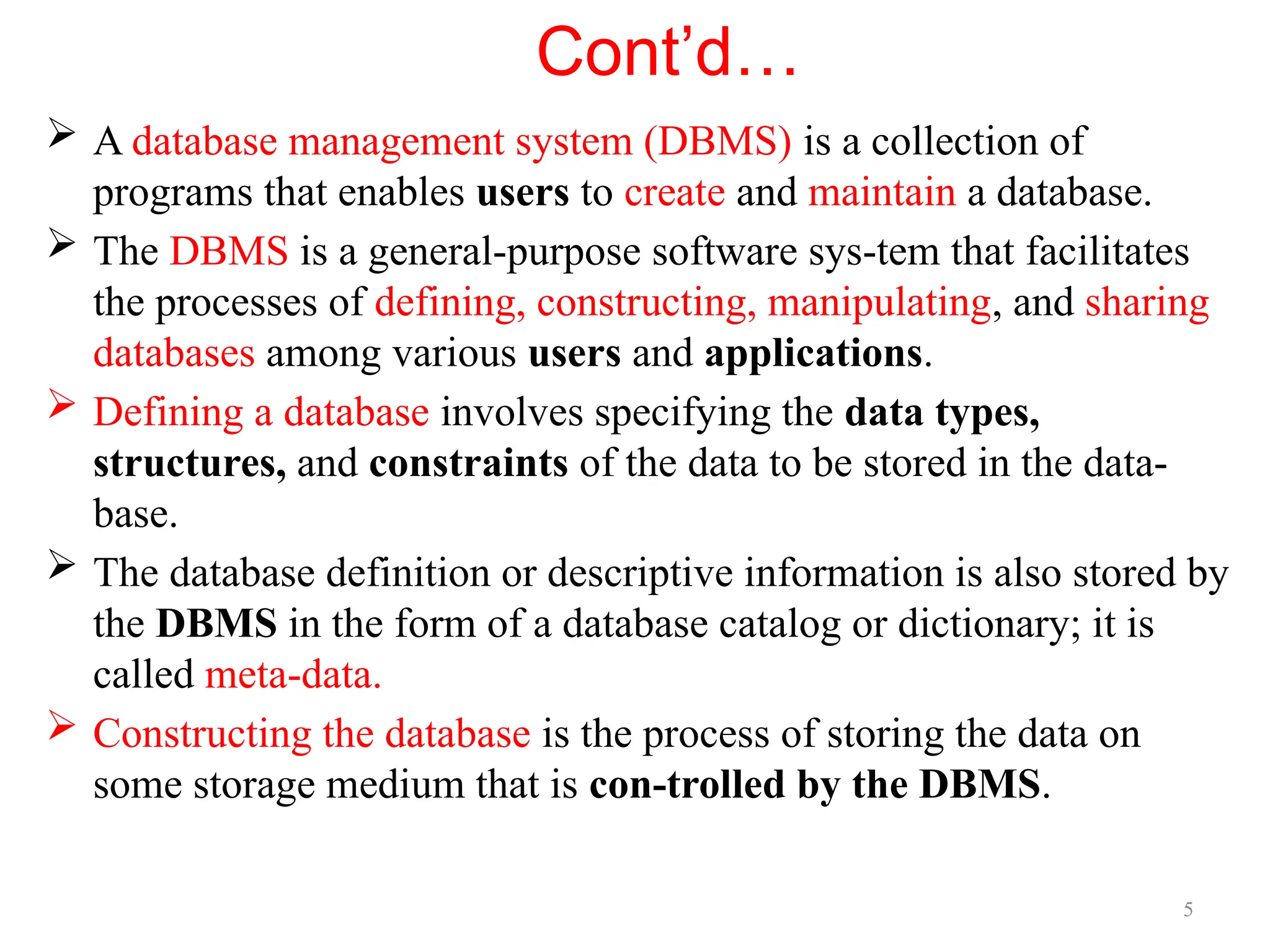 5
Cont’d…
 A database management system (DBMS) is a collection of
programs that enables users to create and maintain a database.
 The DBMS is a general-purpose software sys-tem that facilitates
the processes of defining, constructing, manipulating, and sharing
databases among various users and applications.
 Defining a database involves specifying the data types,
structures, and constraints of the data to be stored in the data-
base.
 The database definition or descriptive information is also stored by
the DBMS in the form of a database catalog or dictionary; it is
called meta-data.
 Constructing the database is the process of storing the data on
some storage medium that is con-trolled by the DBMS.
 
