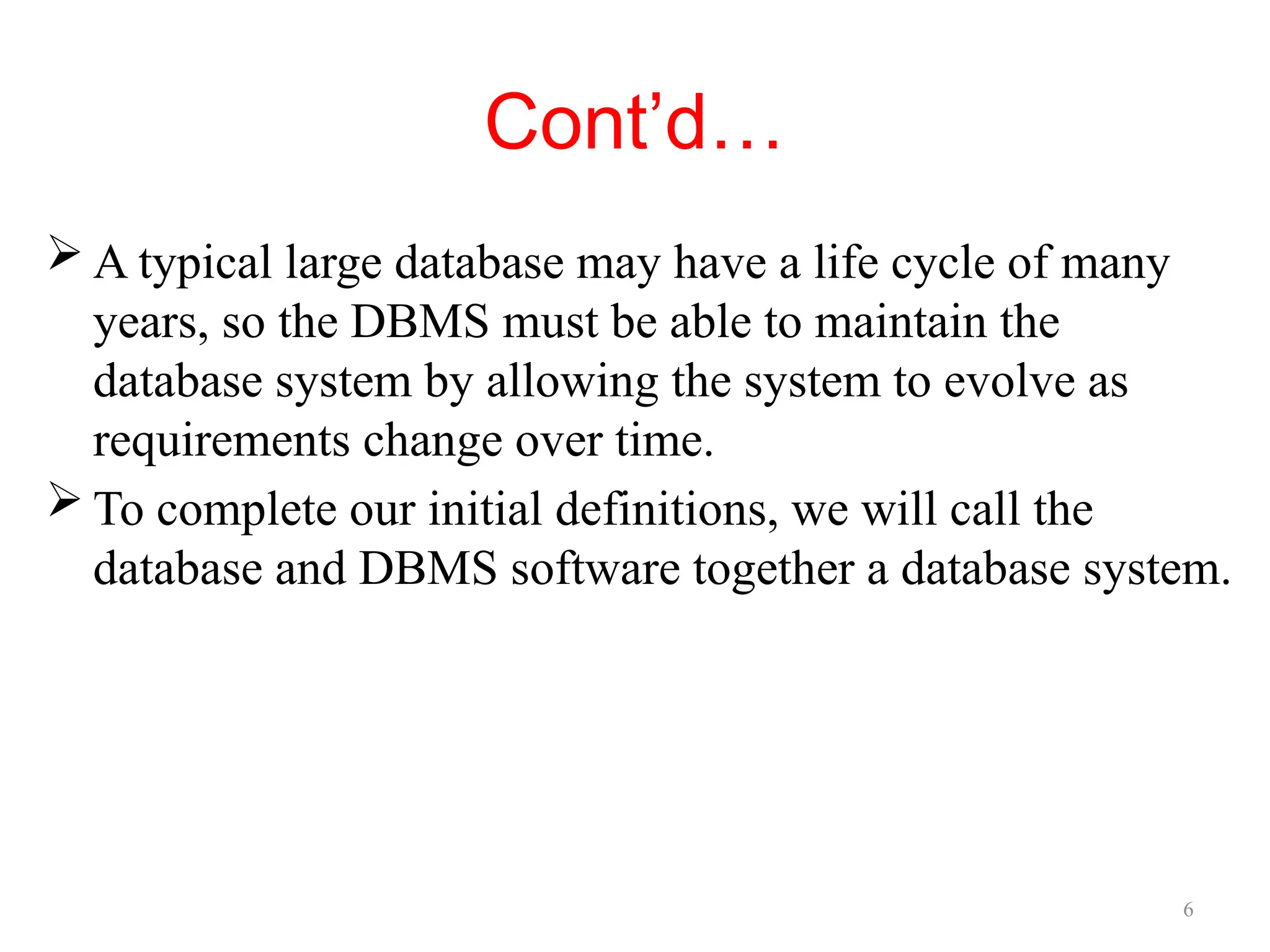 6
Cont’d…
 A typical large database may have a life cycle of many
years, so the DBMS must be able to maintain the
database system by allowing the system to evolve as
requirements change over time.
 To complete our initial definitions, we will call the
database and DBMS software together a database system.
 