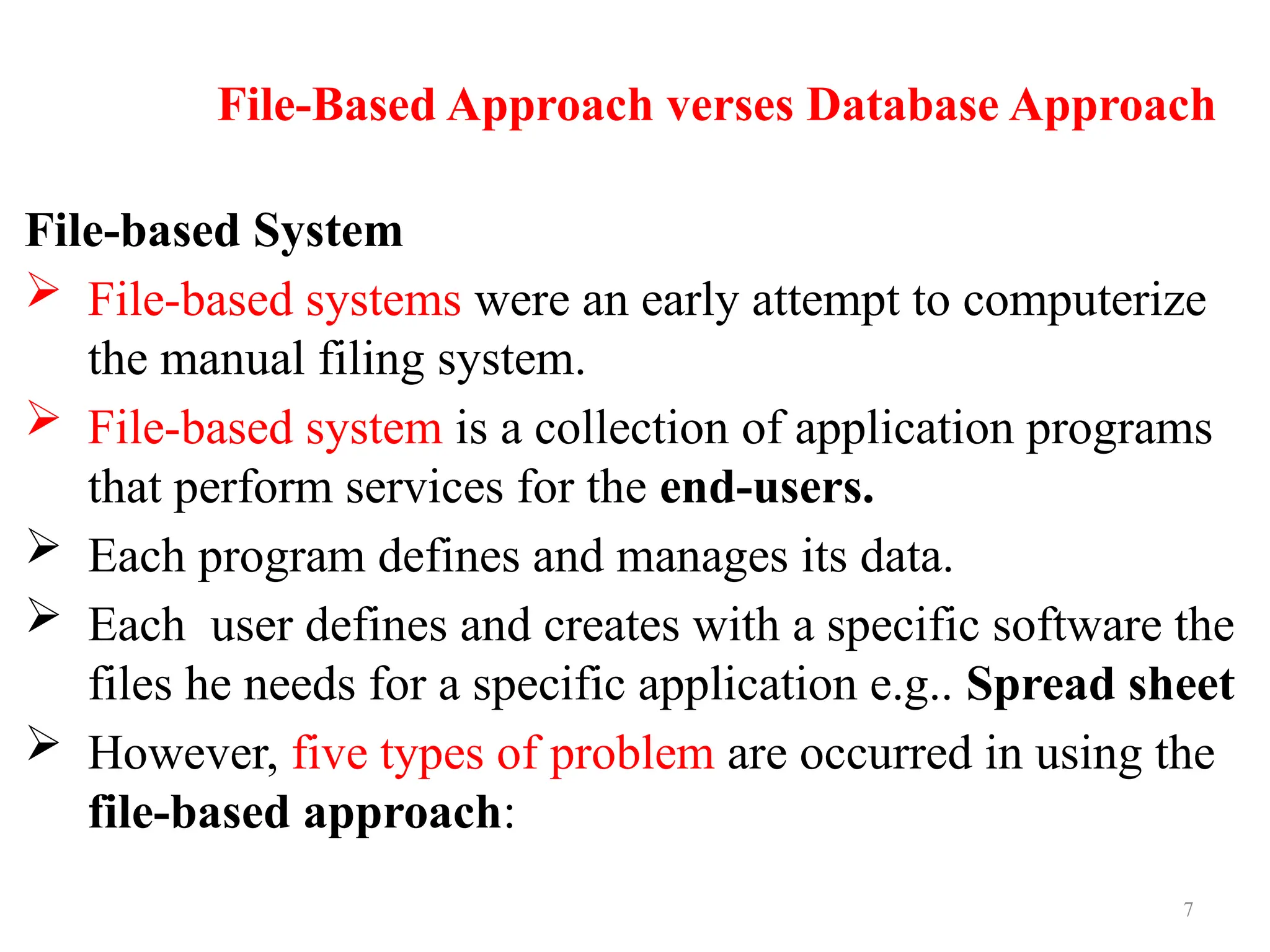 7
File-Based Approach verses Database Approach
File-based System
 File-based systems were an early attempt to computerize
the manual filing system.
 File-based system is a collection of application programs
that perform services for the end-users.
 Each program defines and manages its data.
 Each user defines and creates with a specific software the
files he needs for a specific application e.g.. Spread sheet
 However, five types of problem are occurred in using the
file-based approach:
 
