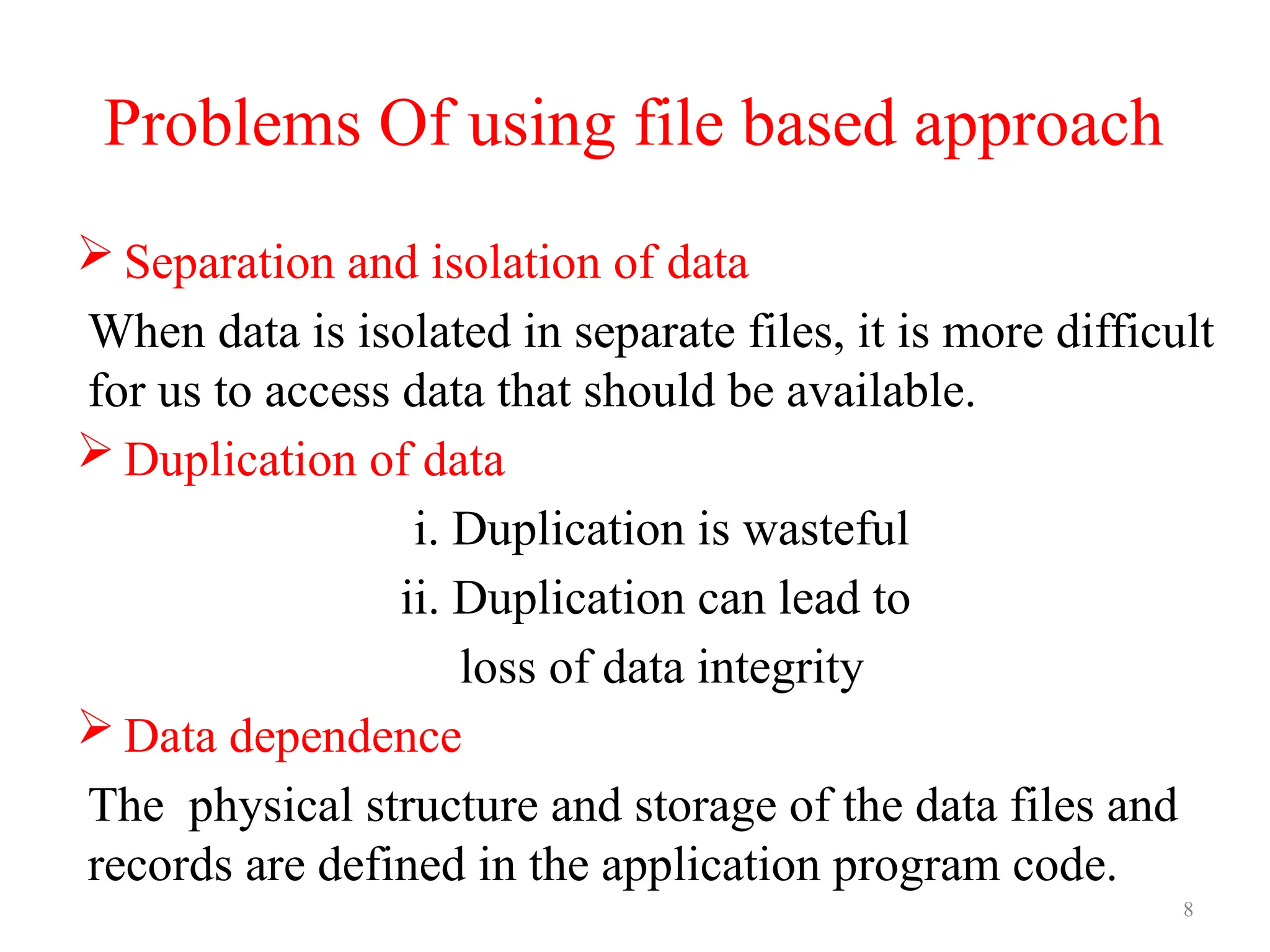 8
Problems Of using file based approach
 Separation and isolation of data
When data is isolated in separate files, it is more difficult
for us to access data that should be available.
 Duplication of data
i. Duplication is wasteful
ii. Duplication can lead to
loss of data integrity
 Data dependence
The physical structure and storage of the data files and
records are defined in the application program code.
 