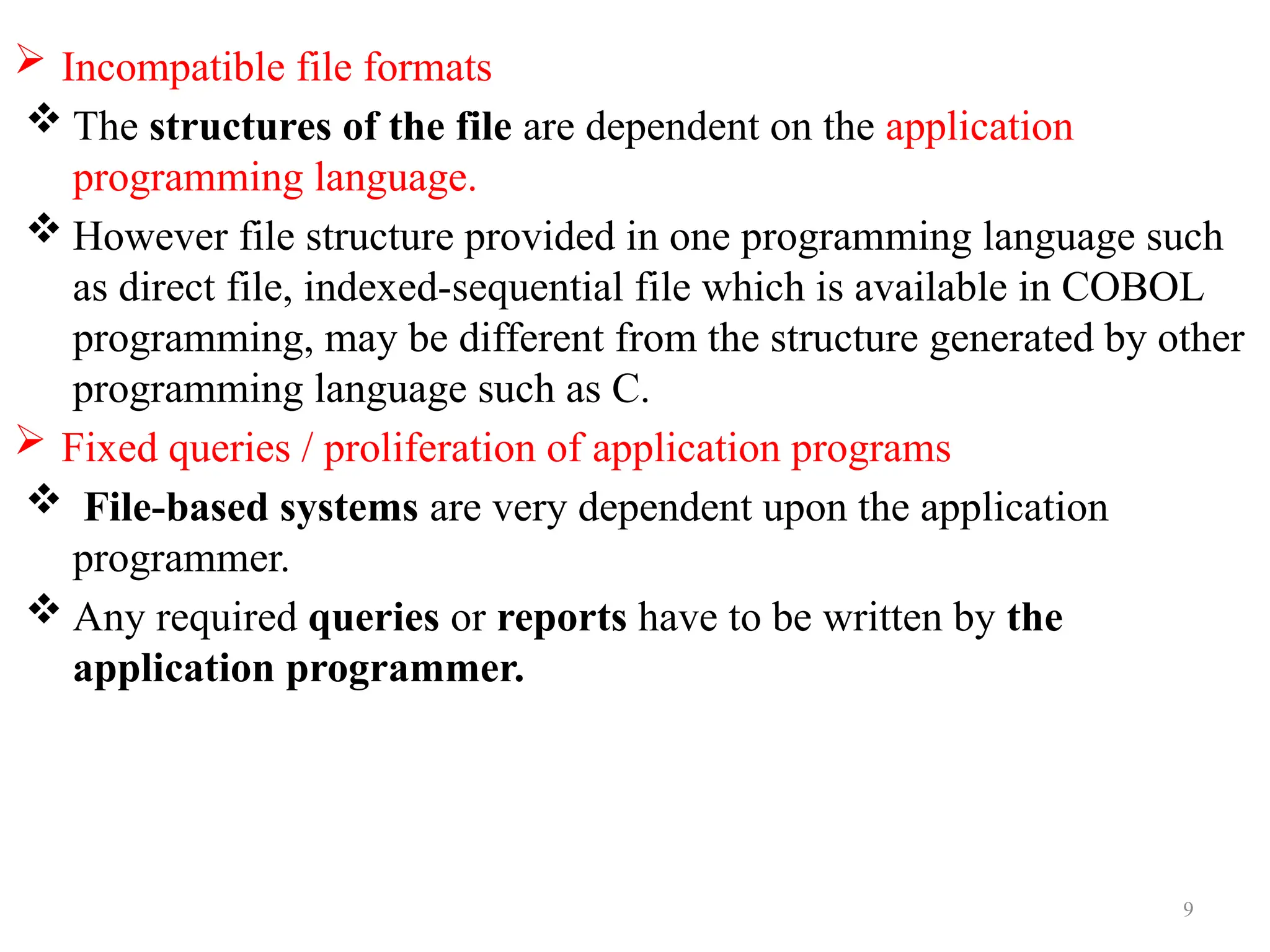 9
 Incompatible file formats
 The structures of the file are dependent on the application
programming language.
 However file structure provided in one programming language such
as direct file, indexed-sequential file which is available in COBOL
programming, may be different from the structure generated by other
programming language such as C.
 Fixed queries / proliferation of application programs
 File-based systems are very dependent upon the application
programmer.
 Any required queries or reports have to be written by the
application programmer.
 