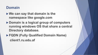Domain
We can say that domain is the
namespace like google.com
Domain is a logical group of computers
running windows OS that share a central
Directory database.
FQDN (Fully Qualified Domain Name)
client1.ru.edu.af