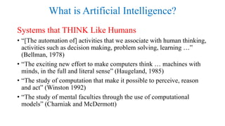 What is Artificial Intelligence?
Systems that THINK Like Humans
• “[The automation of] activities that we associate with human thinking,
activities such as decision making, problem solving, learning …”
(Bellman, 1978)
• “The exciting new effort to make computers think … machines with
minds, in the full and literal sense” (Haugeland, 1985)
• “The study of computation that make it possible to perceive, reason
and act” (Winston 1992)
• “The study of mental faculties through the use of computational
models” (Charniak and McDermott)
 