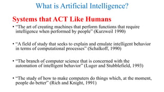 What is Artificial Intelligence?
Systems that ACT Like Humans
• “The art of creating machines that perform functions that require
intelligence when performed by people” (Kurzweil 1990)
• “A field of study that seeks to explain and emulate intelligent behavior
in terms of computational processes” (Schalkoff, 1990)
• “The branch of computer science that is concerned with the
automation of intelligent behavior” (Luger and Stubblefield, 1993)
• “The study of how to make computers do things which, at the moment,
people do better” (Rich and Knight, 1991)
 