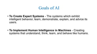 Goals of AI
• To Create Expert Systems - The systems which exhibit
intelligent behavior, learn, demonstrate, explain, and advice its
users.
• To Implement Human Intelligence in Machines - Creating
systems that understand, think, learn, and behave like humans.
 