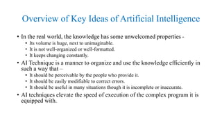 Overview of Key Ideas of Artificial Intelligence
• In the real world, the knowledge has some unwelcomed properties -
• Its volume is huge, next to unimaginable.
• It is not well-organized or well-formatted.
• It keeps changing constantly.
• AI Technique is a manner to organize and use the knowledge efficiently in
such a way that –
• It should be perceivable by the people who provide it.
• It should be easily modifiable to correct errors.
• It should be useful in many situations though it is incomplete or inaccurate.
• AI techniques elevate the speed of execution of the complex program it is
equipped with.
 