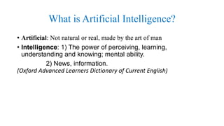What is Artificial Intelligence?
• Artificial: Not natural or real, made by the art of man
• Intelligence: 1) The power of perceiving, learning,
understanding and knowing; mental ability.
2) News, information.
(Oxford Advanced Learners Dictionary of Current English)
 