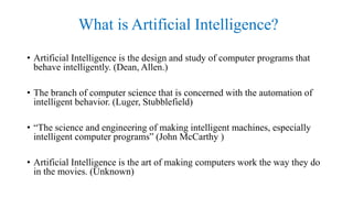 What is Artificial Intelligence?
• Artificial Intelligence is the design and study of computer programs that
behave intelligently. (Dean, Allen.)
• The branch of computer science that is concerned with the automation of
intelligent behavior. (Luger, Stubblefield)
• “The science and engineering of making intelligent machines, especially
intelligent computer programs” (John McCarthy )
• Artificial Intelligence is the art of making computers work the way they do
in the movies. (Unknown)
 