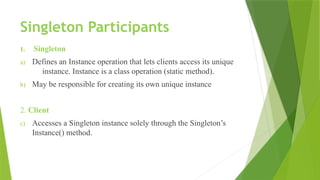 Singleton Participants
1. Singleton
a) Defines an Instance operation that lets clients access its unique
instance. Instance is a class operation (static method).
b) May be responsible for creating its own unique instance
2. Client
c) Accesses a Singleton instance solely through the Singleton’s
Instance() method.
 