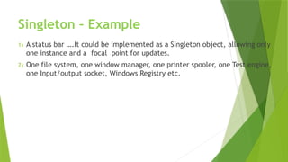Singleton – Example
1) A status bar ….It could be implemented as a Singleton object, allowing only
one instance and a focal point for updates.
2) One file system, one window manager, one printer spooler, one Test engine,
one Input/output socket, Windows Registry etc.
 