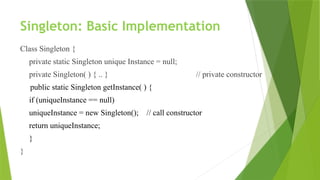 Singleton: Basic Implementation
Class Singleton {
private static Singleton unique Instance = null;
private Singleton( ) { .. } // private constructor
public static Singleton getInstance( ) {
if (uniqueInstance == null)
uniqueInstance = new Singleton(); // call constructor
return uniqueInstance;
}
}
 