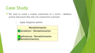Case Study
 We want to create a remote connection to a server / database
system and assure that only one connection is present.
. Apply Singleton pattern
RemoteConnection
remoteConn : RemoteConnection
getInstance() : RemoteConnection
RemoteConnection()
 