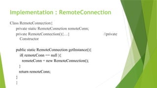 Implementation : RemoteConnection
Class RemoteConnection{
private static RemoteConnetion remoteConn;
private RemoteConnection(){…} //private
Constructor
public static RemoteConnection getInstance(){
if( remoteConn == null ){
remoteConn = new RemoteConnection();
}
return remoteConn;
}
}
 
