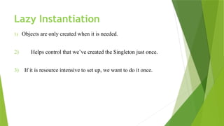 Lazy Instantiation
1) Objects are only created when it is needed.
2) Helps control that we’ve created the Singleton just once.
3) If it is resource intensive to set up, we want to do it once.
 
