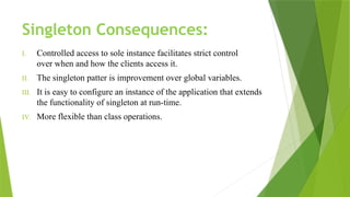 Singleton Consequences:
I. Controlled access to sole instance facilitates strict control
over when and how the clients access it.
II. The singleton patter is improvement over global variables.
III. It is easy to configure an instance of the application that extends
the functionality of singleton at run-time.
IV. More flexible than class operations.
 