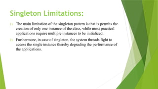Singleton Limitations:
1) The main limitation of the singleton pattern is that is permits the
creation of only one instance of the class, while most practical
applications require multiple instances to be initialized.
2) Furthermore, in case of singleton, the system threads fight to
access the single instance thereby degrading the performance of
the applications.
 
