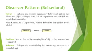 Observer Pattern (Behavioral)
Intent : Define a one-to-many dependency between objects so that
when one object changes state, all its dependents are notified and
updated automatically.
Also Known As : Dependents, Publish-Subscribe, Delegation Event
Model.
Problem : You need to notify a varying list of objects that an event has
occurred.
Solution : Delegate the responsibility for monitoring an event to a
central object.
 