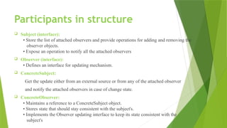Participants in structure
 Subject (interface):
• Store the list of attached observers and provide operations for adding and removing the
observer objects.
• Expose an operation to notify all the attached observers
 Observer (interface):
• Defines an interface for updating mechanism.
 ConcreteSubject:
Get the update either from an external source or from any of the attached observer
and notify the attached observers in case of change state.
 ConcreteObserver:
• Maintains a reference to a ConcreteSubject object.
• Stores state that should stay consistent with the subject's.
• Implements the Observer updating interface to keep its state consistent with the
subject's
 