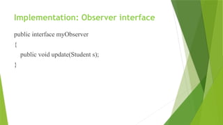 Implementation: Observer interface
public interface myObserver
{
public void update(Student s);
}
 
