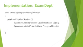 Implementation: ExamDept
class ExamDept implements myObserver
{
public void update(Student s){
System.out.println("Student Updated in Exam Dept");
System.out.println("New Address: "+ s.getAddress());
}
}
 