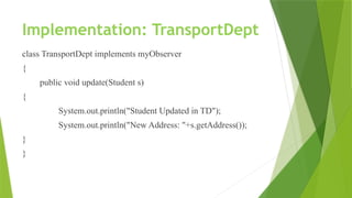 Implementation: TransportDept
class TransportDept implements myObserver
{
public void update(Student s)
{
System.out.println("Student Updated in TD");
System.out.println("New Address: "+s.getAddress());
}
}
 