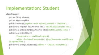 Implementation: Student
class Student{
private String address;
private Vector myObs;
public Student(){ myObs = new Vector(); address = “Rajshahi"; }
public void register( myObserver obs ){ myObs.addElement ( obs ); }
public void unRegister (myObserver obs){ myObs.remove (obs); }
public void notifyObs (){
Enumeration e = myObs.elements();
while( e.hasMoreElements ()) { ((myObserver) e.nextElement
()).update(this); } }
public void changeAddress (){ address = “Dhaka"; notifyObs(); }
}
 