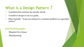 What is a Design Pattern ?
1. A problem that someone has already solved.
2. A model or design to use as a guide.
3. More formally: “A proven solution to a common problem in a specified
context."
Real World Examples:
i. Blueprint for a house
ii. Manufacturing
 
