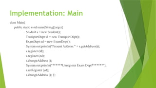 Implementation: Main
class Main{
public static void main(String[]args){
Student s = new Student();
TransportDept td = new TransportDept();
ExamDept ed = new ExamDept();
System.out.println("Present Address:" + s.getAddress());
s.register (td);
s.register (ed);
s.changeAddress ();
System.out.println("******Unregister Exam Dept*******");
s.unRegister (ed);
s.changeAddress (); }}
 