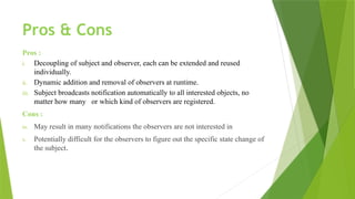 Pros & Cons
Pros :
i. Decoupling of subject and observer, each can be extended and reused
individually.
ii. Dynamic addition and removal of observers at runtime.
iii. Subject broadcasts notification automatically to all interested objects, no
matter how many or which kind of observers are registered.
Cons :
iv. May result in many notifications the observers are not interested in
v. Potentially difficult for the observers to figure out the specific state change of
the subject.
 