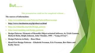 But…..
This presentation could not be completed without…
The sources of information:
1. http://www.dofactory.com/Patterns/PatternObserver.aspx
2. http://www.vincehuston.org/dp/observer.html
3. http://en.wikipedia.org/wiki/Design_pattern
4. http://sourcemaking.com/design_patterns
5. Design Patterns: Elements of Reusable Object-oriented Software, by Erich Gamma,
Richard Helm, Ralph Johnson, John Vlissides, 1995 – “Gang of Four”.
6. Design Patterns in Ruby – Russ Olsen
7. Head First Design Patterns – Elisabeth Freeman, Eric Freeman, Bert Bates and
Kathy Sierra
 