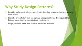Why Study Design Patterns?
1. Provides software developers a toolkit for handling problems that have already
been solved.
2. Provides a vocabulary that can be used amongst software developers (The
Pattern Name itself helps establish a vocabulary).
3. Helps you think about how to solve a software problem.
 