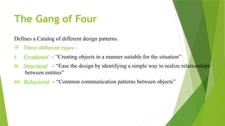 The Gang of Four
Defines a Catalog of different design patterns.
 Three different types :
I. Creational – “Creating objects in a manner suitable for the situation”
II. Structural – “Ease the design by identifying a simple way to realize relationships
between entities”
III. Behavioral – “Common communication patterns between objects”
 