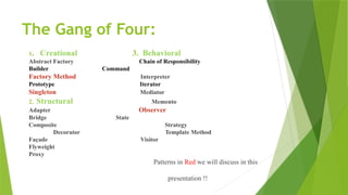The Gang of Four:
1. Creational 3. Behavioral
Abstract Factory Chain of Responsibility
Builder Command
Factory Method Interpreter
Prototype Iterator
Singleton Mediator
2. Structural Memento
Adapter Observer
Bridge State
Composite Strategy
Decorator Template Method
Façade Visitor
Flyweight
Proxy
Patterns in Red we will discuss in this
presentation !!
 