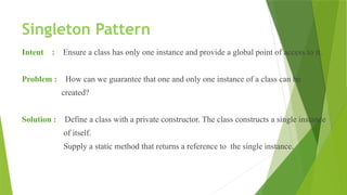 Singleton Pattern
Intent : Ensure a class has only one instance and provide a global point of access to it.
Problem : How can we guarantee that one and only one instance of a class can be
created?
Solution : Define a class with a private constructor. The class constructs a single instance
of itself.
Supply a static method that returns a reference to the single instance.
 