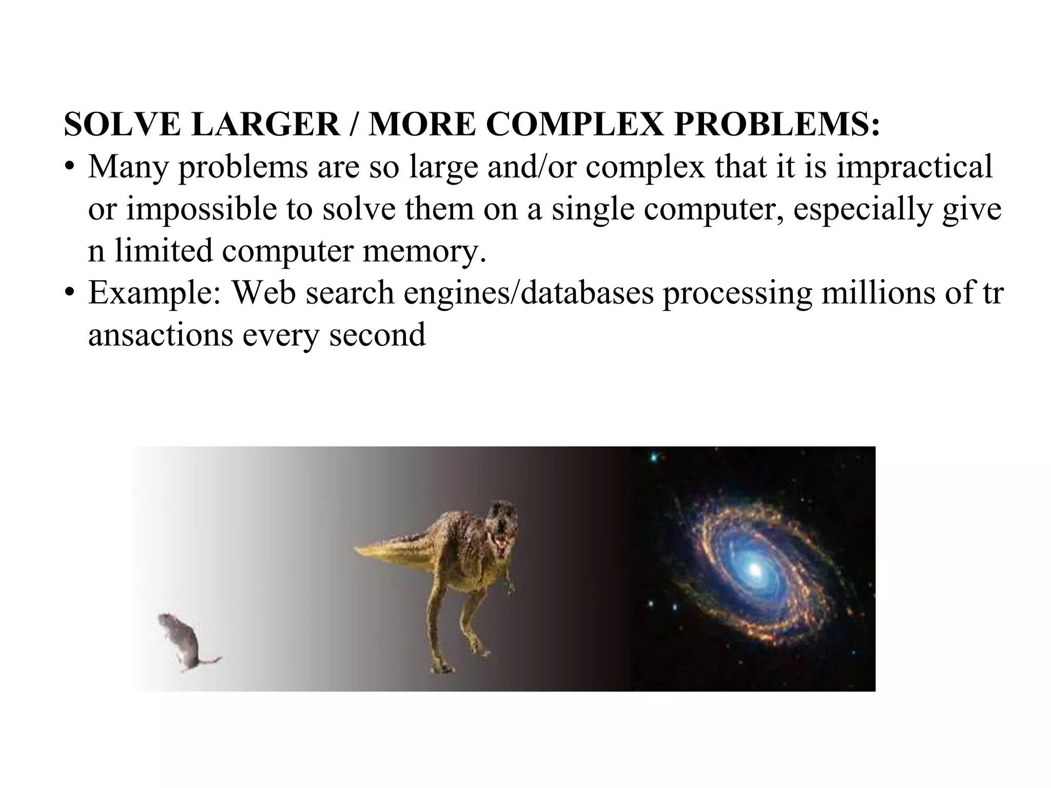SOLVE LARGER / MORE COMPLEX PROBLEMS:
• Many problems are so large and/or complex that it is impractical
or impossible to solve them on a single computer, especially give
n limited computer memory.
• Example: Web search engines/databases processing millions of tr
ansactions every second
 