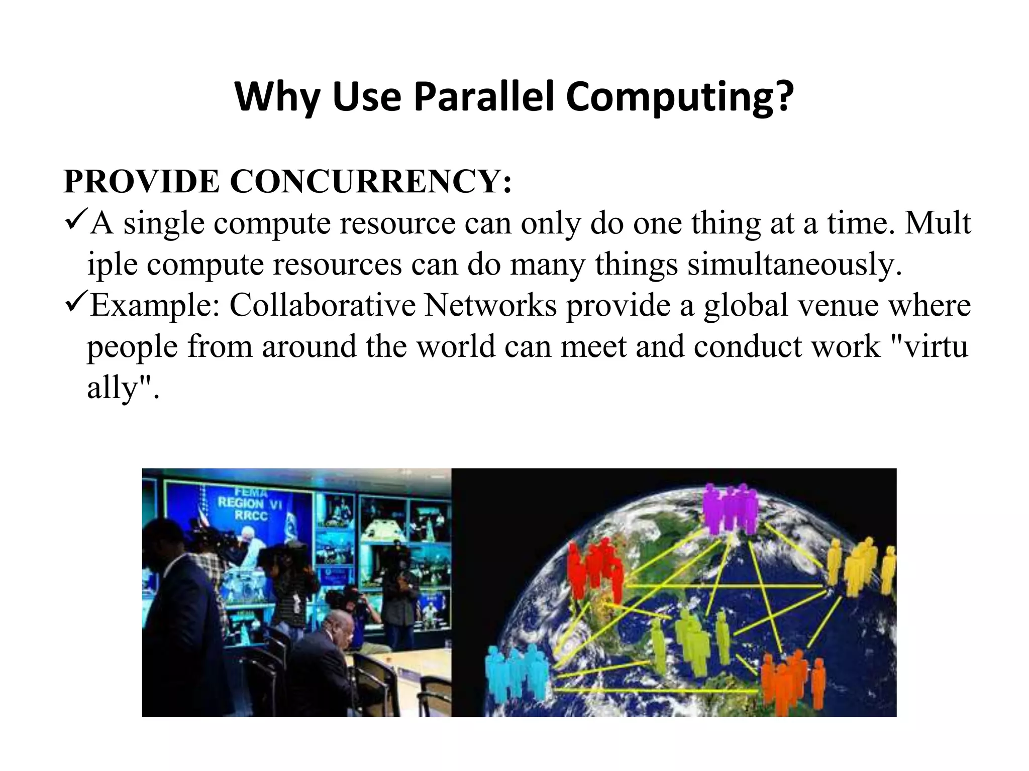 Why Use Parallel Computing?
PROVIDE CONCURRENCY:
A single compute resource can only do one thing at a time. Mult
iple compute resources can do many things simultaneously.
Example: Collaborative Networks provide a global venue where
people from around the world can meet and conduct work "virtu
ally".
 