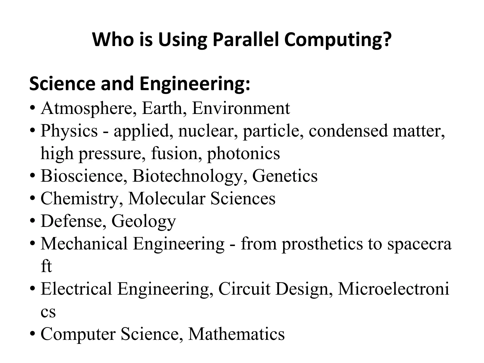 Who is Using Parallel Computing?
Science and Engineering:
• Atmosphere, Earth, Environment
• Physics - applied, nuclear, particle, condensed matter,
high pressure, fusion, photonics
• Bioscience, Biotechnology, Genetics
• Chemistry, Molecular Sciences
• Defense, Geology
• Mechanical Engineering - from prosthetics to spacecra
ft
• Electrical Engineering, Circuit Design, Microelectroni
cs
• Computer Science, Mathematics
 